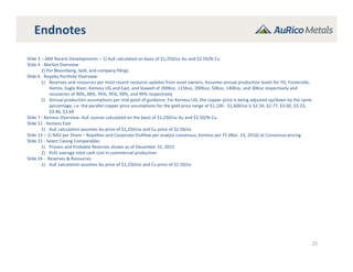 Endnotes
25
Slide 3 – AMI Recent Developments – 1) AuE calculated on basis of $1,250/oz Au and $2.50/lb Cu
Slide 4 ‐ Market Overview
2) Per Bloomberg, Sedi, and company filings
Slide 6 ‐ Royalty Portfolio Overview:
1) Reserves and resources per most recent resource updates from asset owners; Assumes annual production levels for YD, Fosterville,
Hemlo, Eagle River, Kemess UG and East, and Stawell of 200Koz, 115Koz, 200Koz, 50Koz, 140Koz, and 30Koz respectively and 
recoveries of 90%, 88%, 95%, 95%, 90%, and 90% respectively
2) Annual production assumptions per mid‐point of guidance; For Kemess UG, the copper price is being adjusted up/down by the same 
percentage, i.e. the parallel copper price assumptions for the gold price range of $1,100 ‐ $1,600/oz is $2.54, $2.77, $3.00, $3.23, 
$3.46, $3.69
Slide 7 ‐ Kemess Overview: AuE ounces calculated on the basis of $1,250/oz Au and $2.50/lb Cu
Slide 11 ‐ Kemess East
1) AuE calculation assumes Au price of $1,250/oz and Cu price of $2.50/oz
Slide 13 – 1) NAV per Share – Royalties and Corporate Outflow per analyst consensus; Kemess per FS (Mar. 23, 2016) at Consensus pricing
Slide 21 ‐ Select Caving Comparables
1) Proven and Probable Reserves shown as of December 31, 2015
2) KUG average total cash cost in commercial production
Slide 24 ‐ Reserves & Resources
1) AuE calculation assumes Au price of $1,250/oz and Cu price of $2.50/oz
 