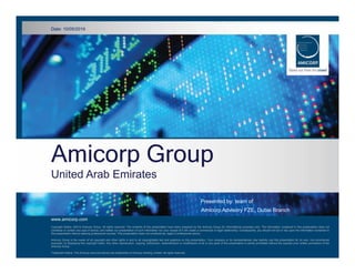 Amicorp Group
United Arab Emirates
Date: 10/0052016 www.amicorp.com
Header
Presented by: team of
Amicorp Advisory FZE, Dubai Branch
Amicorp Group
United Arab Emirates
www.amicorp.com
Date: 10/05/2016
Copyright Notice: ©2014 Amicorp Group. All rights reserved. The contents of this presentation have been prepared by the Amicorp Group for informational purposes only. The information contained in this presentation does not
constitute or contain any type of advice, and neither our presentation of such information nor your receipt of it will create a commercial or legal relationship. Consequently, you should not act or rely upon the information contained in
this presentation without seeking professional counsel. This presentation does not constitute tax, legal or professional advice.
Amicorp Group is the owner of all copyright and other rights in and to all copyrightable text and graphics on this presentation. Your company or its representatives may lawfully use this presentation for its own, non-commercial
purposes, by displaying this copyright notice. Any other reproduction, copying, distribution, retransmission or modification of all or any parts of this presentation is strictly prohibited without the express prior written permission of the
Amicorp Group.
Trademark Notice: The Amicorp word and device are trademarks of Amicorp Holding Limited. All rights reserved.
 