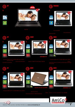 HP PAVILION G6-1294SL (C6.H1)                                                                                                 TOSHIBA SATELLITE PRO C660
                                                                           novità                                                        (25.KC)
                                                                                         15,6
€ 449                                                                                                                         € 499,99
                                                                                                                                                                                 15,6




Ottimo equilibrio fra prezzo e prestazioni                                                                                    Infaticabile compagno di lavoro
• Processore Intel® Pentium® B950 (2.10GHz, 2MB Cache) • RAM 6GB • Disco fisso 500GB • Masterizzatore DVD • Schermo           • Processore Intel® Core™ i3-2330M (3MB Cache, 2.20GHz) •
15,6” HD BrightView retroilluminato a LED 1366x768 • Scheda video Intel HD • Webcam • 3 USB, 1 HDMI • Microsoft®              RAM 4GB • Disco fisso 640GB • Masterizzatore DVD • Schermo
Windows® 7 Home Premium 64 bit                                                                                                15,6” HD TruBrite a LED 1366x768 • Scheda video Integrata nel
                                                                                                                              chipset • 2 USB • Bluetooth • Webcam • Microsoft Windows 7
                                                                                                                              Professional 64bit


           HP PAVILION G6-1234EL                                          SONY VAIO VPC-CA3S1E                                           ACER AS5755G (AR.Z4)
           (C4.H1)                                                        (VA.EB)
                                                                                                                                                                               15,6
€ 599                                          15,6          € 619                                               14           € 649
                                                             quantità limitate




                                                                                                     SCHERMO 14”
Sfrutta al meglio il sistema a 64 bit!                       Dimensioni ridotte, prestazioni immutate                         Audio, video, foto senza problemi
• Processore Intel® Core™ i5-2430M (3MB Cache, 2.40GHz) •    • Processore Intel® Intel Core™ i3-2330M (2.20GHz, 3MB Intel®    • Processore Intel® Core™ i5-2430M (3MB Cache, 2.40GHz)
RAM 6GB • Disco fisso 750GB • Masterizzatore DVD • Schermo   Smart Cache) • RAM 4GB • Disco Fisso 500 GB • Masterizzatore     • RAM 6GB • Disco Fisso 750 GB • Masterizzatore DVD •
15,6” BrightView a LED 1366x768 • Scheda video AMD Radeon    DVD • Schermo 14” Wide TFT HD Vaio Display 1366x768 • Scheda     Schermo 15,6” HD CineCrystal™ a LED 1366x768 • Scheda
HD 6470M (1GB dedicato) • 3 USB 2.0 • Webcam • Microsoft     Intel AMD Radeon HD 6470M (512MB dedicati) • 1 USB 3.0, 3        Video Nvidia GeForce GT 540M con NVIDIA Optimus technology
Windows 7 Home Premium 64bit                                 USB 2.0, 1 HDMI • Bluetooth • Webcam HD con funzione Exmor •     (2GB dedicati) • 1 USB 3.0, 2 USB 2.0, 1 HDMI • Webcam •
                                                             Microsoft® Windows® 7 Home Premium 64bit                         Microsoft® Windows® 7 Home Premium 64 bit


           HP PAVILION DV6-6B79EL                                         ACER AS5755G (AR.3V)                                           ACER AS7750G (AR.X3)
           (C5.H1)
                                                                                                                                                                                   17,3
€ 699                                                        € 749                                                            € 749
                                               15,6




                                                                                     disponibile anche colore rosso (AR.4V)                                         SCHERMO 17,3”
Prestazioni e stile                                          Prestazioni eccezionali                                          Con schermo grande per lavorare meglio
• Processore Intel® Core™ i7-2670QM (6MB Cache, 2.20GHz)     • Processore Intel® Core™ i7-2630QM (6MB Cache, 2.00GHz)         • Processore Intel® Core™ i5-2410M (3MB Cache, 2.30GHz)
• RAM 6GB • Disco fisso 500GB • Masterizzatore DVD •         • RAM 6GB • Disco Fisso 750 GB • Masterizzatore DVD •            • RAM 6GB • Disco Fisso 500 GB • Masterizzatore DVD •
Schermo 15,6” HD a LED 1366x768 • Scheda video AMD           Schermo 15,6” HD 3D CineCrystal™ a LED 1366x768 • Scheda         Schermo 17,3” HD+ CineCrystal™ a LED 1600x900 • Scheda
Radeon HD 6490M (1GB dedicato) • Webcam HD • 4 USB, 1        Video Nvidia GeForce GT 540M (2GB dedicati) • 1 USB 3.0,         Video AMD Radeon HD 6650M (2GB dedicati) • 1 USB 3.0,
HDMI • Microsoft Windows 7 Home Premium 64bit                2 USB 2.0, 1 HDMI • Bluetooth • Webcam • Microsoft®              2 USB 2.0, 1 HDMI • Bluetooth • Webcam • Microsoft®
                                                             Windows® 7 Home Premium 64 bit                                   Windows® 7 Home Premium 64 bit




              3
 