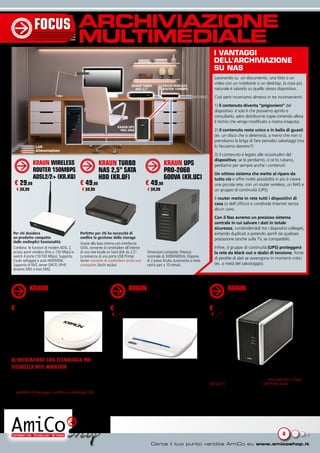 FOCUS                         ARCHIVIAZIONE
                                             MULTIMEDIALE
                                                                                                                                          I vANtAGGI
                                                                                                                                          dEll’ArchIvIAzIONE
                                                                                                                                          su NAs
                                                                                                                                          Lavorando su un documento, una foto o un
                                                                                                                                          video con un notebook o un desktop, la cosa più
                                                                                KRAUN TURBO           KRAUN WIRELESS
                                                                                  NAS 2,5”            ROUTER 150MBPS                      naturale è salvarlo su quello stesso dispositivo.
                                                                                                                            INTERNET      Così però incorriamo almeno in tre inconvenienti:
                                                                                                                                          1) il contenuto diventa “prigioniero” del
                                                                                                                                          dispositivo: è solo lì che possiamo aprirlo e
                                                                                                                                          consultarlo, salvo distribuirne copie correndo allora
                                                                                                                                          il rischio che venga modificato a nostra insaputa;
                                                                       KRAUN UPS
                                                                         PRO 2060                                                         2) il contenuto resta unico e in balia di guasti
                                                                                                                                          (es. un disco che si deteriora), a meno che non ci
                                                                                                                                          prendiamo la briga di fare periodici salvataggi (ma
                LAN                                                                                                                       lo facciamo davvero?)
                Alimentazione
                                                                                                                                          3) il contenuto è legato alle vicissitudini del
                                                                                                                                          dispositivo; se lo perdiamo, o ce lo rubano,
              KRAUN WIRELESS                               KRAUN TURBO                                 KRAUN UPS                          perdiamo per sempre anche i contenuti.
              ROUTER 150MBPS                               NAS 2,5” SATA                               PRO-2060                           Un ottimo sistema che mette al riparo da
              ADSL2/2+ (KR.KQ)                             HDD (KR.QF)                                 600VA (KR.UC)                      tutto ciò e offre molte possibilità in più è creare
  € 29,99                                     € 49,99                                     € 49,99                                         una piccola rete, con un router wireless, un NAS e
   € 39,99                                      € 59,99                                    € 59,99                                        un gruppo di continuità (UPS).
                                                                                                                                          Il router mette in rete tutti i dispositivi di
                                                                                                                                          casa (o dell’ufficio) e condivide Internet senza
                                                                                                                                          alcun cavo.
                                                                                                                                          Con il Nas avremo un prezioso sistema
                                                                                                                                          centrale in cui salvare i dati in totale
                                                                                                                                          sicurezza, condividendoli tra i dispositivi collegati,
 Per chi desidera                             Perfetto per chi ha necessità di                                                            evitando duplicati e potendo aprirli da qualsiasi
 un prodotto compatto                         snellire la gestione dello storage                                                          postazione (anche sulla TV, se compatibili).
 dalle molteplici funzionalità                Grazie alla baia interna con interfaccia
 Combina le funzioni di modem ADSL 2,         SATA, consente di condividere all’interno                                                   Infine, il gruppo di continuità (UPS) proteggerà
 access point wireless (fino a 150 Mbps) e    di una rete locale un hard disk da 2,5”.     Dimensioni compatte. Potenza                   la rete da black out o sbalzi di tensione, fonte
 switch 4 porte (10/100 Mbps). Supporta       La presenza di una porta USB Printer         nominale di 300W/600VA. Dispone                di perdite di dati se avvengono in momenti critici
 l’auto settaggio e auto MDI/MDIX.            Server consente di condividere anche una     di 2 presa Shuko. Autonomia a metà
 Supporto di NAT, server DHCP, UPnP,          stampante. Dischi esclusi                    carico pari a 10 minuti.                       (es. a metà del salvataggio).
 dinamic DNS e host DMZ.



             KRAUN WIRELESS ACCESS                                            KRAUN ROUTER WIRELESS-N                                               KRAUN NAS GIGA 2 BAIE
             POINT CEILING 300MBPS                                            300MBPS (KR.2N)                                                       (KR.QC)
             (KR.KZ)
€ 59,99                                                           € 34,99                                                              € 109,90
                                                                   € 41,99                                                              € 124,99




ALIMENTAZIONE CON TECNOLOGIA POE
SICUREZZA WIFI AVANZATA
In rete a tutta velocità                                          Router wireless con due antenne integrate, 4 porte RJ-45             Snellisce la gestione dello storage
Access Point wireless con standard IEEE802.11n, (retro            10/100Mbps e firewall integrato                                      Consente di condividere all’interno di una rete locale fino a 2 hard
compatibile b/g). Tecnologia MIMO per fornire un transfer rate    Raggiunge fino a 300Mbps di velocità sulla rete wireless sia in      disk da 3,5” serial ATA o IDE. La porta USB Printer Server consente
stabile fino ad un massimo di 300Mbps per tutti gli utenti.       trasmissione che in ricezione. Tecnologia WDS per amplificare il     di condividere anche una stampante. Offre funzionalità RAID 0, 1,
La possibilità di montaggio a soffitto e la tecnologia PoE lo     segnale per estendere la copertura.                                  JBOD, file server, FTP server, UPNP/DLNA media server, BT server e
rendono ideale in uffici, alberghi, ecc.                                                                                               iTunes server.




                                                                                                                                                                                            4
 