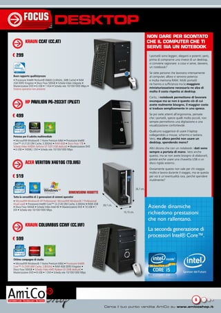 FOCUS                       DESKTOP
                                                                                                                  NON dArE pEr scONtAtO
          KRAUN CCAT (CC.AT)                                                                                      chE Il cOmputEr chE tI
                                                                                                                  sErvE sIA uN NOtEbOOk
€ 299                                                                                                             I portatili sono leggeri, eleganti e potenti; però,
                                                                                                                  prima di comprarne uno invece di un desktop,
                                                                                                                  vi conviene ragionare: a cosa vi serve, davvero,
                                                                                                                  un notebook?
                                                                                                                  Se siete persone che lavorano intensamente
Buon rapporto qualità/prezzo                                                                                      al computer, allora vi servono potenza
• Processore Intel® Pentium® E6600 (3.00GHz, 2MB Cache) • RAM                                                     e molta memoria RAM. Molti portatili
2GB DDR3 Kingston • Disco Fisso 500GB • Scheda Video integrata •                                                  ne hanno a sufficienza ma la maggiore
Masterizzatore DVD • 6 USB • 1 VGA • Scheda rete 10/100/1000 Mbps •
Sistema operativo non presente                                                                                    miniaturizzazione necessaria ne alza di
                                                                                                                  molto il costo rispetto ai desktop.
                                                                                                                  Certo, i notebook permettono di lavorare
          HP PAVILION P6-2033IT (PV.GT)                                                                           ovunque ma se non è questo ciò di cui
                                                                                                                  avete realmente bisogno, il maggior costo
                                                                                                                  si traduce semplicemente in uno spreco.
                                                                                                                  Se poi siete attenti all’ergonomia, pensate
€ 499                                                                                                             che i portatili, specie quelli molto piccoli, non
                                                                                                                  sempre permettono una digitazione e una
                                                                                                                  visualizzazione confortevole.
                                                                                                                  Qualcuno suggerisce di usare il laptop
                                                                                                                  collegandolo a mouse, schermo e tastiera.
Potenza per il salotto multimediale
                                                                                                                  Vero, ma allora perché non usare un
• Microsoft® Windows® 7 Home Premium 64bit • Processore Intel®
Core™ i3-2120 (3M Cache, 3.30GHz) • RAM 6GB • Disco Fisso 1TB •                                                   desktop, spendendo meno?
Scheda Video NVIDIA GeForce GT 520 (1GB dedicati) • Masterizzatore DVD
• 6 USB • 1HDMI,1 DVI • Scheda rete 10/100/1000 Mbps                                                              Altri dicono che con un notebook i dati sono
                                                                                                                  sempre a portata di mano. Vero anche
                                                                                                                  questo, ma se non avete bisogno di elaborarli,
                                                                                                                  potete anche usare una chiavetta USB o un
          ACER VERITON X4610G (TD.W6)                                                                             disco rigido esterno.
                                                                                                                  Ovviamente questo non vale per chi viaggia
                                                                                                                  molto e lavora durante il viaggio, ma se questa
€ 519                                                                                                             per voi è un’eventualità rara, perché spendere
                                                                                                                  inutilmente?

                                                                                                       26,7 cm.
                                                  DIMENSIONI RIDOTTE
Tutta la versatilità di 2 generazioni di sistemi operativi
• Microsoft® Windows® XP Professional / Microsoft® Windows® 7 Professional
(Dual Load) • Processore Intel® Core™ i3-2120 (3M Cache, 3.30GHz) • RAM 2GB     39,7 cm.
• Disco Fisso 500GB • Scheda Video Intel HD • Masterizzatore DVD • 10 USB • 1
DVI • Scheda rete 10/100/1000 Mbps
                                                                                           10,15 cm.



          KRAUN COLUMBUS CCWF (CC.WF)

€ 599



Ottimo compagno di studio
• Microsoft® Windows® 7 Home Premium 64bit • Processore Intel®
Core™ i5-2300 (6M Cache, 2.80GHz) • RAM 4GB DDR3 Kingston •
Disco Fisso 500GB • Scheda Video AMD Radeon (512MB dedicati) •
Masterizzatore DVD • 8 USB • 1 DVI • Scheda rete 10/100/1000 Mbps




                                                                                                                                                         6
 
