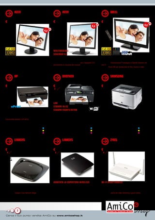 ACER MONITOR LCD 22”                                             ACER MONITOR LCD 19”                                                 QBELL MONITOR TV LED 26”
             V223HQVB (AC.BV)                                                 V193DOBMD (AC.1V)                                                    QXT.26DSAT (8D.QB)
€ 109                                                             € 129                                                               € 279
                                                                                                                        4,3                                                                           4,3

                                                         4,3




                                                                  MULTIMEDIALE
                                                                  SCHERMO 4:3
La più avanzata tecnologia widescreen                             Ottimo per il lavoro d’ufficio                                      Completo e all’avanguardia
Pannello da 22” con risoluzione Full HD 1920x1080 pixel           Ideale per il supporto di applicazioni multimediali, integra        Pannello Full HD da ben 26” a LED con risoluzione di
che offre elevata versatilità in design semplice ed ultra slim.   la nuova generazione di pannelli LCD con 2 lampade CCFL             1920x1080. Sintonizzatore TV analogico e Digitale Terrestre con
Rapporto di contrasto dinamico di 20.000:1 e tecnologia           permettendo la riduzione dei consumi anche oltre il 50%.            slot CI. Produce filmati a scansione progressiva brillanti e privi di
Adaptive Contrast Management per immagini sempre più              Diagonale 19” con risoluzione 1280x1024 ed elevato rapporto         sfarfallio. Porta USB per riproduzione di foto, musica e video.
luminose. Dotato di connessione VGA.                              di contrasto dinamico di 50.000:1.


             HP MULTIFUNZIONE                                                 BROTHER STAMPANTE                                                    SAMSUNG LASER COLORE
             PHOTOSMART 5510 (HT.8L)                                          MFCJ6510DW (BH.78)                                                   CLP-320 (CL.66)
€ 94,90                                                           € 259                                                               € 99
                                                                   € 273




                                                                  LAN
HP ePrint                                                         STAMPA IN A3
Liberi di stampare facilmente ovunque                             STAMPA FRONTE/RETRO
Stampante, scanner, fotocopiatrice con velocità di stampa di
ben 22 ppm in B&N e 21 a colori, con risoluzione max 4800         Stampante, scanner, fotocopiatrice e fax in formato A3              Laser colori per esigenze domestiche e per i
x 1200 dpi ottimizzati. Risoluzione scansioni Fino a 1200 dpi.    che lascia sbalorditi                                               professionisti
Funzionalità wireless e HP ePrint, schermo touchscreen a colori   Documenti di qualità professionale alla risoluzione di              Piccola, compatta e leggera. Risoluzione di stampa 2400x600
da 6,0 cm e applicazioni dedicate. 4 cartucce installate (nero,   6000x1200. 4 cartucce (nero, ciano, giallo, magenta) installate.    dpi e velocità fino a 16ppm in B/N e 4ppm a colori. 4 toner
ciano, magenta, giallo).                                                                                                              installati (ciano, giallo, magenta, nero).
                    cartuccia ciano n.364 CB318EE        7,49 €                             cartuccia nero LC1240BK       21,90 €                                    toner nero CLT-K4072S   47,50 €
                cartuccia magenta n.364 CB319EE          7,49 €                             cartuccia ciano LC1240C       13,90 €                                   toner ciano CLT-C4072S   44,00 €
                    cartuccia giallo n.364 CB320EE       7,49 €                             cartuccia giallo LC1240Y      13,90 €                                   toner giallo CLT-Y4072S  44,00 €
                     cartuccia nero n.364 CB316EE        7,79 €                         cartuccia magenta LC1240M         13,90 €                               toner magenta CLT-M4072S     44,00 €


             LINKSYS ROUTER ADSL                                              LINKSYS RANGE EXPANDER                                               ZYXEL ROUTER ADSL2+ WIFI
             WIRELESS 150M - WAG120N                                          N300 M (LS.EM)                                                       PRESTIGE 660HN+ (ZY.6D)
             (LS.W2)
€ 39,99                                                           € 69                                                                € 89
  € 60                                                              € 80                                                                € 111
Se acquistato
con PC o
Notebook




                                                                  AUMENTA LA COPERTURA WIRELESS                                       WI-FI DISATTIVABILE!
Naviga in casa senza pensieri                                     Incrementa la copertura della tua rete wireless in tutto            Connessioni stabili e veloci
Fornisce connettività wireless veloce per la casa e l’ufficio     l’ambiente domestico                                                Router con modem adsl2+ integrato con larghezza di
con un design moderno. Dispone di un modem ADSL2+ ad              Compatibile con i dispositivi Wi-Fi b/g/n, suggerisce la distanza   banda garantita (Quality of Service integrato) per un’ottima
alta velocità. Sofware Cisco Network Magic. Per installazione     di posizionamento ideale durante la configurazione per ottenere     navigazione, anche per video streaming e giochi online.
guidata e protezione rete.                                        i migliori risultati in termini di copertura e prestazioni.         Tecnologia wireless 802.11n Draft 2.0 con un data rate
                                                                                                                                      massimo di 300 Mbps. Firewall integrato.




                7
 