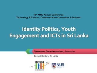 19th AMIC Annual Conference  Technology & Culture : Communication Connectors & Dividers Identity Politics, Youth Engagement and ICTs in Sri Lanka  Shaseevan Ganeshananthan, Researcher  Beyond Borders, Sri Lanka 