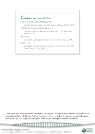 17
Microbiologia e Higiene Alimentar
A Microbiologia dos Alimentos e a Importância dos Microorganismos Úteis, Deteriorantes e Patogênicos
*Alertamos que estes conteúdos são de uso exclusivo da Universidade Anhembi Morumbi, estão
protegidos pela Lei de Direito Autoral e não devem ser copiados, divulgados ou utilizados para
outros fins que não os pretendidos pelo autor ou por ele expressamente autorizado.
FRANCO, B. D. G. M; LANDGRAF M.
Microbiologia dos Alimentos. São Paulo: Atheneu, 1996, 2007.
GERMANO, P. M. L; GERMANO, M. I. S.
Higiene e Vigilância Sanitária dos Alimentos. 3 ed. São Paulo:
Manole, 2008.
JUCENE, C.
Manual de Segurança Alimentar. Rio de Janeiro: Rubio, 2008
SILVA Jr. E.A.
Manual de controle higiênico-sanitário em alimentos. 6 ed. São
Paulo: Varela, 1995, 2007.
Leituras recomendadas
 