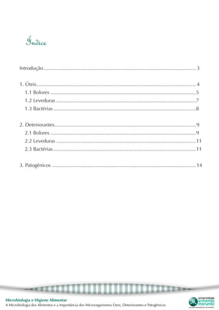 Microbiologia e Higiene Alimentar
A Microbiologia dos Alimentos e a Importância dos Microorganismos Úteis, Deteriorantes e Patogênicos
Índice
Introdução............................................................................................................. 3
1. Úteis.................................................................................................................. 4
1.1 Bolores........................................................................................................5
1.2 Leveduras....................................................................................................7
1.3 Bactérias......................................................................................................8
2. Deteriorantes.....................................................................................................9
2.1 Bolores........................................................................................................9
2.2 Leveduras....................................................................................................11
2.3 Bactérias......................................................................................................11
3. Patogênicos.......................................................................................................14
 