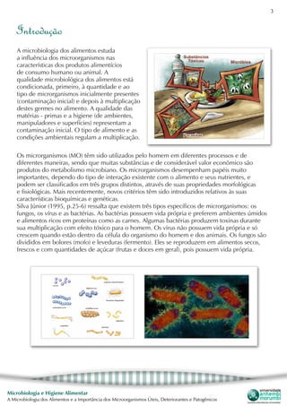 3
Microbiologia e Higiene Alimentar
A Microbiologia dos Alimentos e a Importância dos Microorganismos Úteis, Deteriorantes e Patogênicos
Introdução
A microbiologia dos alimentos estuda
a influência dos microorganismos nas
características dos produtos alimentícios
de consumo humano ou animal. A
qualidade microbiológica dos alimentos está
condicionada, primeiro, à quantidade e ao
tipo de microrganismos inicialmente presentes
(contaminação inicial) e depois à multiplicação
destes germes no alimento. A qualidade das
matérias - primas e a higiene (de ambientes,
manipuladores e superfícies) representam a
contaminação inicial. O tipo de alimento e as
condições ambientais regulam a multiplicação.
Os microrganismos (MO) têm sido utilizados pelo homem em diferentes processos e de
diferentes maneiras, sendo que muitas substâncias e de considerável valor econômico são
produtos do metabolismo microbiano. Os microrganismos desempenham papéis muito
importantes, dependo do tipo de interação existente com o alimento e seus nutrientes, e
podem ser classificados em três grupos distintos, através de suas propriedades morfológicas
e fisiológicas. Mais recentemente, novos critérios têm sido introduzidos relativos às suas
características bioquímicas e genéticas.
Silva Júnior (1995, p.25-6) ressalta que existem três tipos específicos de microrganismos: os
fungos, os vírus e as bactérias. As bactérias possuem vida própria e preferem ambientes úmidos
e alimentos ricos em proteínas como as carnes. Algumas bactérias produzem toxinas durante
sua multiplicação com efeito tóxico para o homem. Os vírus não possuem vida própria e só
crescem quando estão dentro da célula do organismo do homem e dos animais. Os fungos são
divididos em bolores (mofo) e leveduras (fermento). Eles se reproduzem em alimentos secos,
frescos e com quantidades de açúcar (frutas e doces em geral), pois possuem vida própria.
 