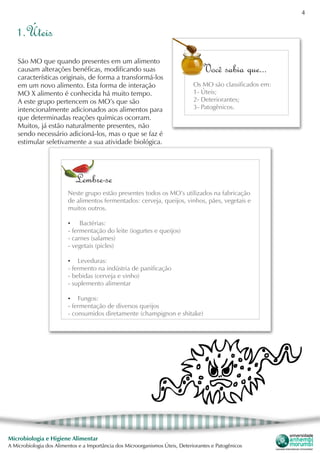 4
Microbiologia e Higiene Alimentar
A Microbiologia dos Alimentos e a Importância dos Microorganismos Úteis, Deteriorantes e Patogênicos
1.Úteis
São MO que quando presentes em um alimento
causam alterações benéficas, modificando suas
características originais, de forma a transformá-los
em um novo alimento. Esta forma de interação
MO X alimento é conhecida há muito tempo.
A este grupo pertencem os MO’s que são
intencionalmente adicionados aos alimentos para
que determinadas reações químicas ocorram.
Muitos, já estão naturalmente presentes, não
sendo necessário adicioná-los, mas o que se faz é
estimular seletivamente a sua atividade biológica.
Você sabia que...
Os MO são classificados em:
1- Úteis;
2- Deteriorantes;
3- Patogênicos.
Lembre-se
Neste grupo estão presentes todos os MO’s utilizados na fabricação
de alimentos fermentados: cerveja, queijos, vinhos, pães, vegetais e
muitos outros.
•	 Bactérias:
- fermentação do leite (iogurtes e queijos)
- carnes (salames)
- vegetais (picles)
•	 Leveduras:
- fermento na indústria de panificação
- bebidas (cerveja e vinho)
- suplemento alimentar
•	 Fungos:
- fermentação de diversos queijos
- consumidos diretamente (champignon e shitake)
 