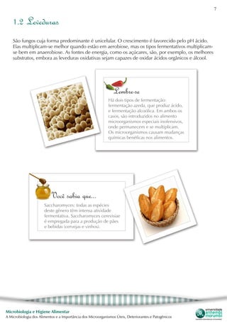 7
Microbiologia e Higiene Alimentar
A Microbiologia dos Alimentos e a Importância dos Microorganismos Úteis, Deteriorantes e Patogênicos
1.2 Leveduras
São fungos cuja forma predominante é unicelular. O crescimento é favorecido pelo pH ácido.
Elas multiplicam-se melhor quando estão em aerobiose, mas os tipos fermentativos multiplicam-
se bem em anaerobiose. As fontes de energia, como os açúcares, são, por exemplo, os melhores
substratos, embora as leveduras oxidativas sejam capazes de oxidar ácidos orgânicos e álcool.
Você sabia que...
Saccharomyces: todas as espécies
deste gênero têm intensa atividade
fermentativa. Saccharomyces cerevisiae
é empregada para a produção de pães
e bebidas (cervejas e vinhos).
Lembre-se
Há dois tipos de fermentação:
fermentação azeda, que produz ácido,
e fermentação alcoólica. Em ambos os
casos, são introduzidos no alimento
microorganismos especiais inofensivos,
onde permanecem e se multiplicam.
Os microorganismos causam mudanças
químicas benéficas nos alimentos.
 