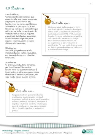 8
Microbiologia e Higiene Alimentar
A Microbiologia dos Alimentos e a Importância dos Microorganismos Úteis, Deteriorantes e Patogênicos
Lactobacillus sp.
Os lactobacilos são bactérias que
convertem lactose e outros açúcares
simples em ácido láctico. São
bacilos retos ou curvos, aeróbios ou
anaeróbios. A produção do ácido
láctico faz com que o ambiente fique
ácido, o que inibe o crescimento de
outras bactérias nocivas. Algumas
espécies de lactobacilos são usadas
industrialmente na produção de
iogurte, chucrute, picles e outros
alimentos fermentados.
Bifidobactem
A morfologia pode ser variada,
incluindo bacilos curtos e curvados,
em forma de bastonete, e bacilos
bifurcados.
Acetobacter
O gênero Acetobacter é composto
por bactérias aeróbias estritas,
bacilos retos ou levemente curvos. É
importante em alimentos, pois é capaz
de realizar a fermentação acética, ou
seja, oxidar etanol a ácido acético.
1.3 Bactérias
Você sabia que...
O vinagre não é nada mais que o vinho
acetificado devido à absorção do oxigênio,
sendo assim, o resultado de uma reação
química [Lavoisier (1743-1794), químico
francês]. E, sem a participação da bactéria
acética não há a formação do vinagre.
Essas bactérias acéticas necessitam
do oxigênio do ar para realizarem a
acetificação. Por isso, multiplicam-se mais
na parte superior do vinho que está sendo
transformado em vinagre.
Você sabia que...
Pesquisas mostram que os lactobacilos
equilibram o funcionamento intestinal,
impedem a multiplicação de bactérias nocivas,
inibem a produção de toxinas, melhoram a
digestão, fortalecem o sistema imunológico,
além de colaborarem para a prevenção do
câncer de colón (localizado no intestino
grosso).
 