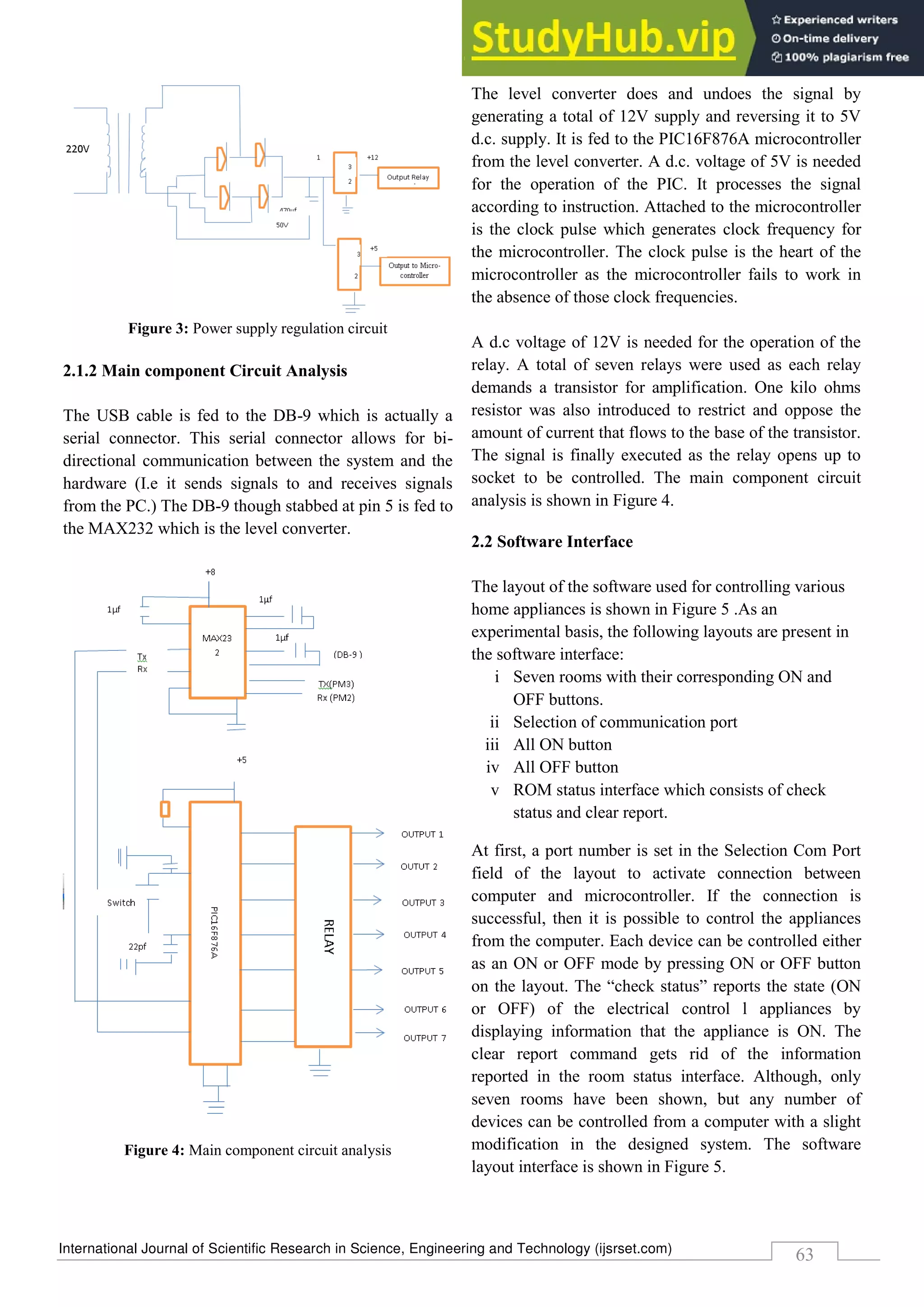 International Journal of Scientific Research in Science, Engineering and Technology (ijsrset.com)
63
Figure 3: Power supply regulation circuit
2.1.2 Main component Circuit Analysis
The USB cable is fed to the DB-9 which is actually a
serial connector. This serial connector allows for bi-
directional communication between the system and the
hardware (I.e it sends signals to and receives signals
from the PC.) The DB-9 though stabbed at pin 5 is fed to
the MAX232 which is the level converter.
Figure 4: Main component circuit analysis
The level converter does and undoes the signal by
generating a total of 12V supply and reversing it to 5V
d.c. supply. It is fed to the PIC16F876A microcontroller
from the level converter. A d.c. voltage of 5V is needed
for the operation of the PIC. It processes the signal
according to instruction. Attached to the microcontroller
is the clock pulse which generates clock frequency for
the microcontroller. The clock pulse is the heart of the
microcontroller as the microcontroller fails to work in
the absence of those clock frequencies.
A d.c voltage of 12V is needed for the operation of the
relay. A total of seven relays were used as each relay
demands a transistor for amplification. One kilo ohms
resistor was also introduced to restrict and oppose the
amount of current that flows to the base of the transistor.
The signal is finally executed as the relay opens up to
socket to be controlled. The main component circuit
analysis is shown in Figure 4.
2.2 Software Interface
The layout of the software used for controlling various
home appliances is shown in Figure 5 .As an
experimental basis, the following layouts are present in
the software interface:
i Seven rooms with their corresponding ON and
OFF buttons.
ii Selection of communication port
iii All ON button
iv All OFF button
v ROM status interface which consists of check
status and clear report.
At first, a port number is set in the Selection Com Port
field of the layout to activate connection between
computer and microcontroller. If the connection is
successful, then it is possible to control the appliances
from the computer. Each device can be controlled either
as an ON or OFF mode by pressing ON or OFF button
on the layout. The “check status” reports the state (ON
or OFF) of the electrical control l appliances by
displaying information that the appliance is ON. The
clear report command gets rid of the information
reported in the room status interface. Although, only
seven rooms have been shown, but any number of
devices can be controlled from a computer with a slight
modification in the designed system. The software
layout interface is shown in Figure 5.
 
