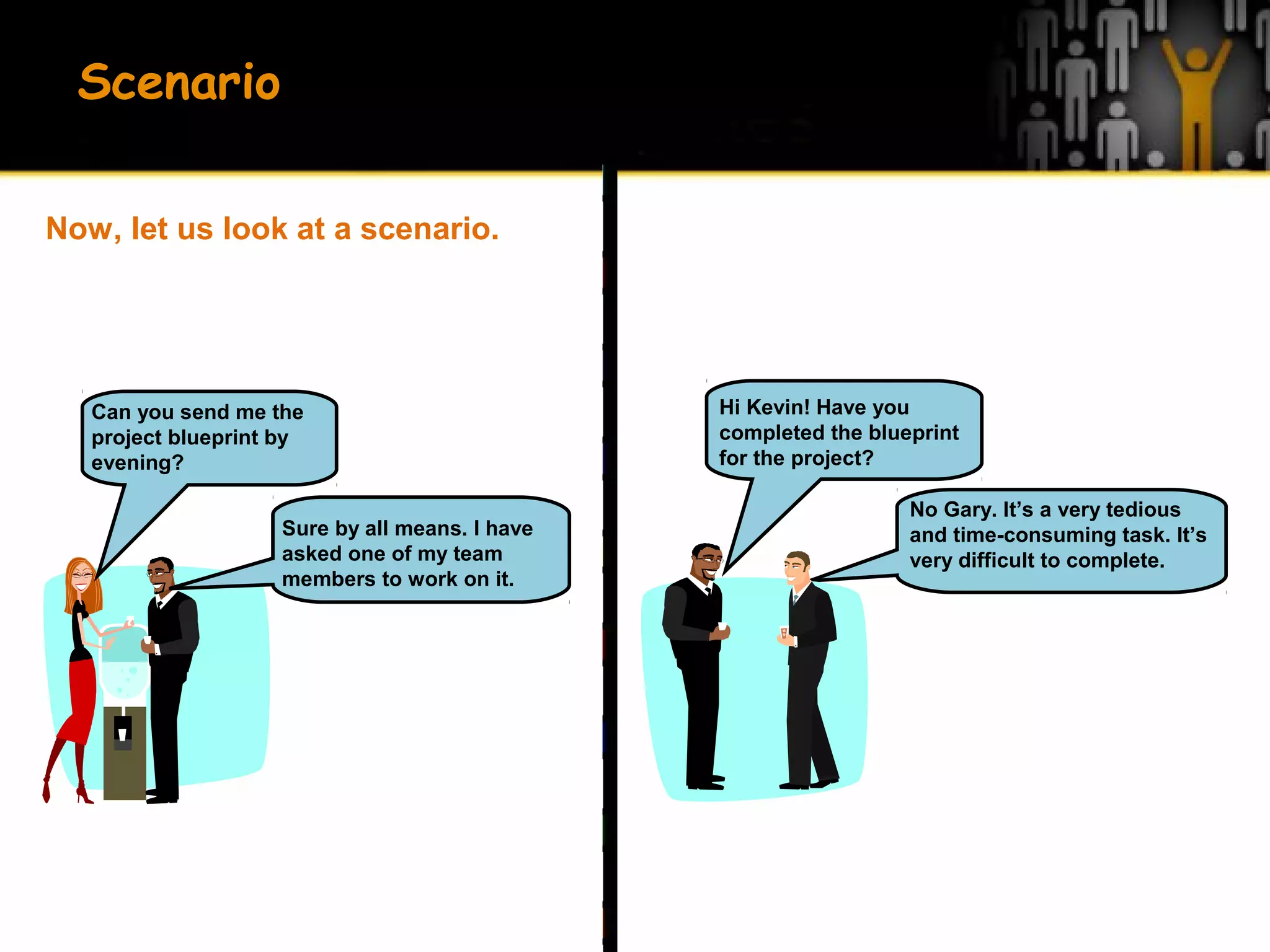 Sure by all means. I have
asked one of my team
members to work on it.
Can you send me the
project blueprint by
evening?
No Gary. It’s a very tedious
and time-consuming task. It’s
very difficult to complete.
Hi Kevin! Have you
completed the blueprint
for the project?
Scenario
Now, let us look at a scenario.
 