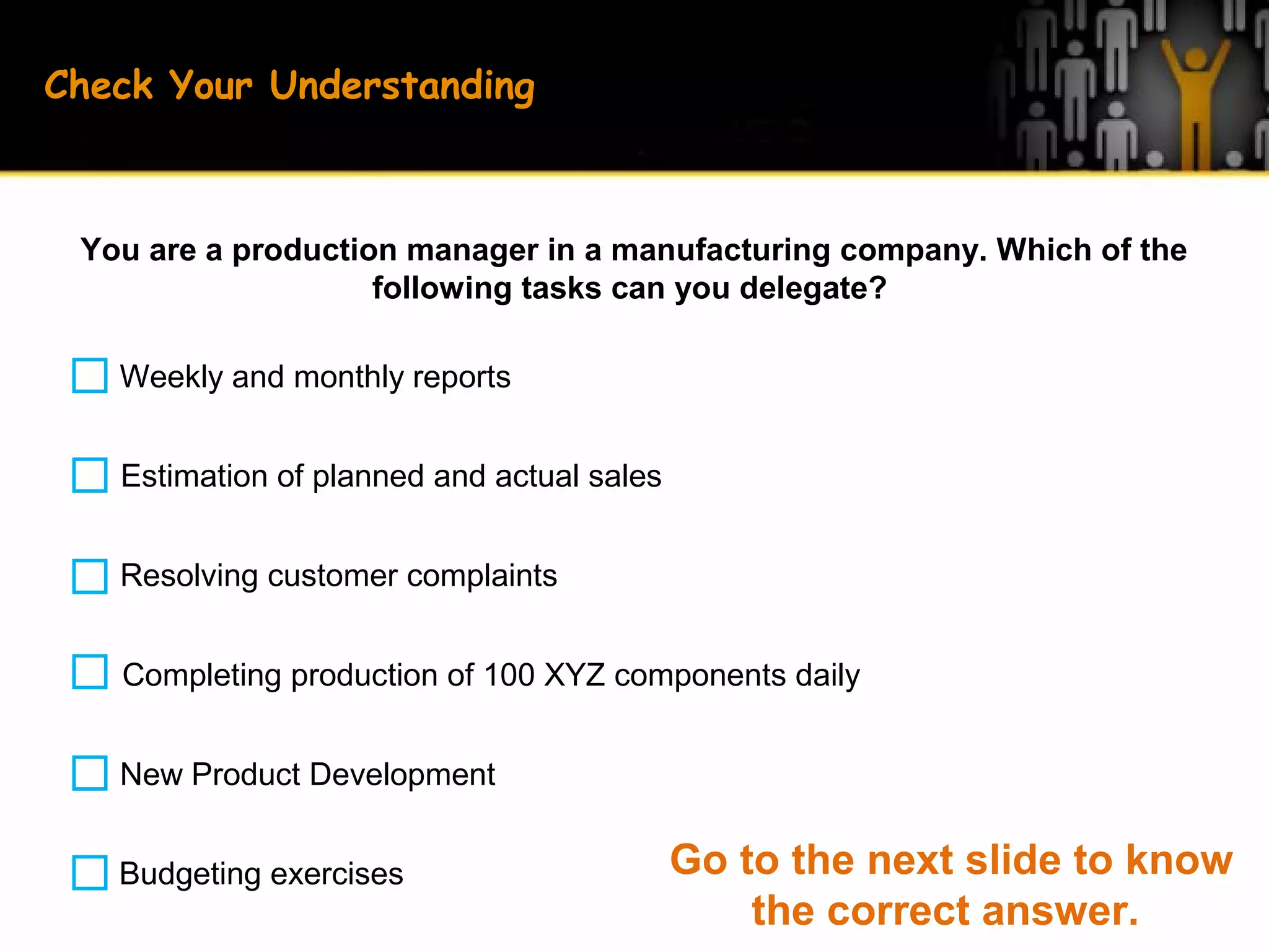 Check Your Understanding
You are a production manager in a manufacturing company. Which of the
following tasks can you delegate?
Weekly and monthly reports
Estimation of planned and actual sales
Resolving customer complaints
New Product Development
Completing production of 100 XYZ components daily
Budgeting exercises Go to the next slide to know
the correct answer.
 