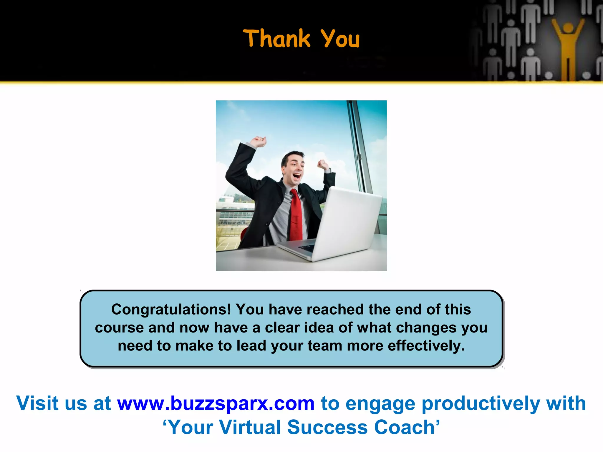 Thank You
Congratulations! You have reached the end of this
course and now have a clear idea of what changes you
need to make to lead your team more effectively.
Visit us at www.buzzsparx.com to engage productively with
‘Your Virtual Success Coach’
 