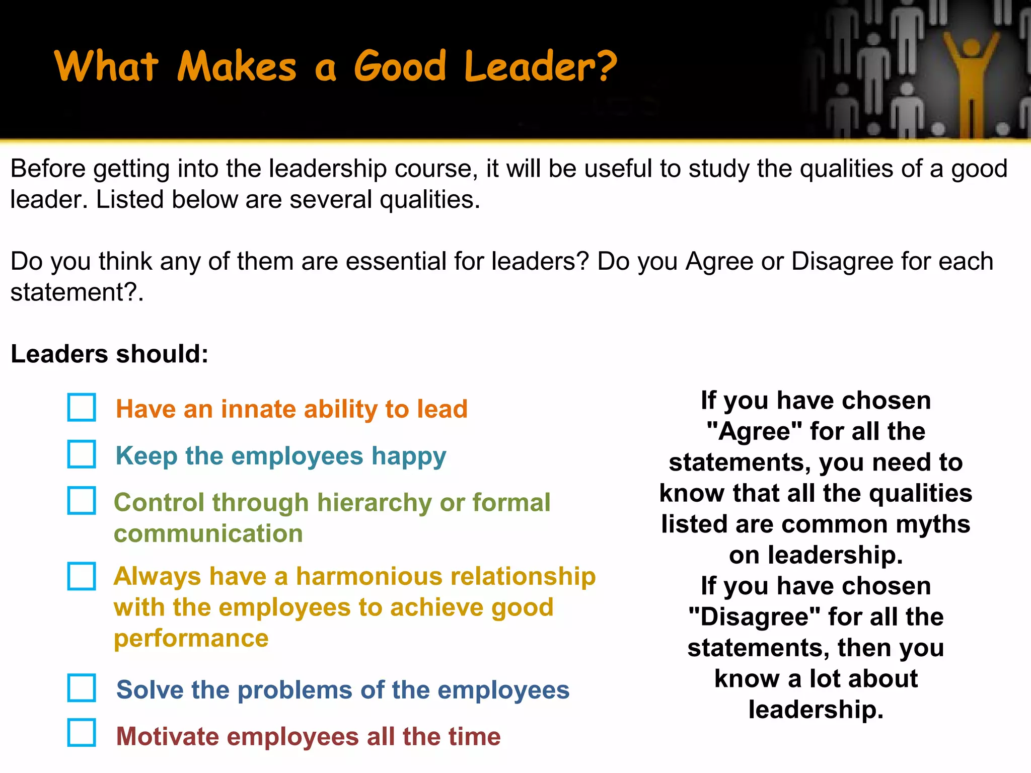 What Makes a Good Leader?
Before getting into the leadership course, it will be useful to study the qualities of a good
leader. Listed below are several qualities.
Do you think any of them are essential for leaders? Do you Agree or Disagree for each
statement?.
Leaders should:
Have an innate ability to lead
Keep the employees happy
Control through hierarchy or formal
communication
Always have a harmonious relationship
with the employees to achieve good
performance
Solve the problems of the employees
Motivate employees all the time
If you have chosen
"Agree" for all the
statements, you need to
know that all the qualities
listed are common myths
on leadership.
If you have chosen
"Disagree" for all the
statements, then you
know a lot about
leadership.
 