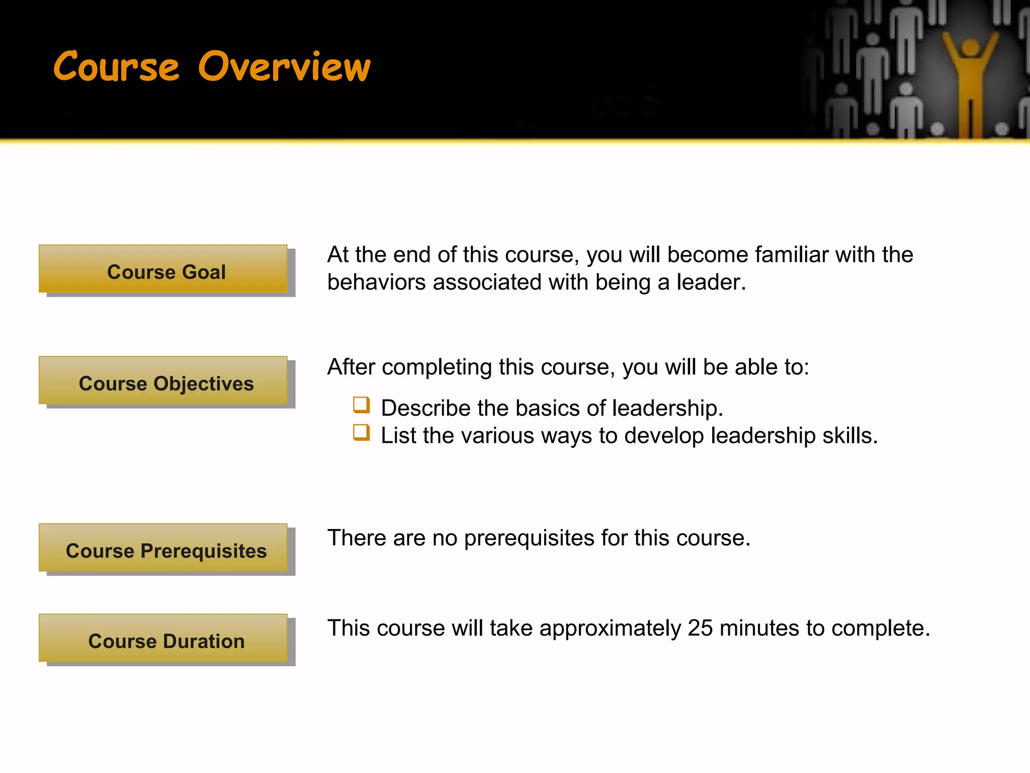 At the end of this course, you will become familiar with the
behaviors associated with being a leader.Course GoalCourse Goal
There are no prerequisites for this course.
Course PrerequisitesCourse Prerequisites
This course will take approximately 25 minutes to complete.
Course DurationCourse Duration
After completing this course, you will be able to:
 Describe the basics of leadership.
 List the various ways to develop leadership skills.
Course ObjectivesCourse Objectives
Course Overview
 
