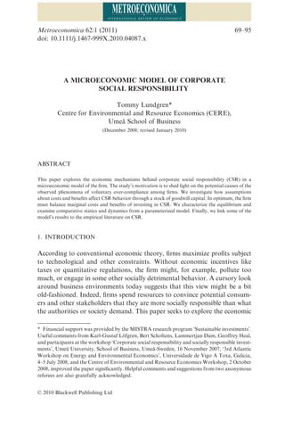 A MICROECONOMIC MODEL OF CORPORATE
SOCIAL RESPONSIBILITYmeca_4087 69..95
Tommy Lundgren*
Centre for Environmental and Resource Economics (CERE),
Umeå School of Business
(December 2008; revised January 2010)
ABSTRACT
This paper explores the economic mechanisms behind corporate social responsibility (CSR) in a
microeconomic model of the ﬁrm. The study’s motivation is to shed light on the potential causes of the
observed phenomena of voluntary over-compliance among ﬁrms. We investigate how assumptions
about costs and beneﬁts affect CSR behavior through a stock of goodwill capital. In optimum, the ﬁrm
must balance marginal costs and beneﬁts of investing in CSR. We characterize the equilibrium and
examine comparative statics and dynamics from a parameterized model. Finally, we link some of the
model’s results to the empirical literature on CSR.
1. INTRODUCTION
According to conventional economic theory, ﬁrms maximize proﬁts subject
to technological and other constraints. Without economic incentives like
taxes or quantitative regulations, the ﬁrm might, for example, pollute too
much, or engage in some other socially detrimental behavior. A cursory look
around business environments today suggests that this view might be a bit
old-fashioned. Indeed, ﬁrms spend resources to convince potential consum-
ers and other stakeholders that they are more socially responsible than what
the authorities or society demand. This paper seeks to explore the economic
* Financial support was provided by the MISTRA research program ‘Sustainable investments’.
Useful comments from Karl-Gustaf Löfgren, Bert Scholtens, Lammertjan Dam, Geoffrey Heal,
and participants at the workshop ‘Corporate social responsibility and socially responsible invest-
ments’, Umeå University, School of Business, Umeå-Sweden, 16 November 2007, ‘3rd Atlantic
Workshop on Energy and Environmental Economics’, Universidade de Vigo A Toxa, Galicia,
4–5 July 2008, and the Centre of Environmental and Resource Economics Workshop, 2 October
2008, improved the paper signiﬁcantly. Helpful comments and suggestions from two anonymous
referees are also gratefully acknowledged.
Metroeconomica 62:1 (2011) 69–95
doi: 10.1111/j.1467-999X.2010.04087.x
© 2010 Blackwell Publishing Ltd
 