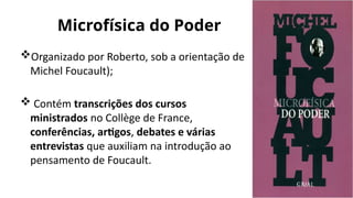 Microfísica do Poder
Organizado por Roberto, sob a orientação de
Michel Foucault);
 Contém transcrições dos cursos
ministrados no Collège de France,
conferências, artigos, debates e várias
entrevistas que auxiliam na introdução ao
pensamento de Foucault.
 