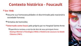Contexto histórico - Foucault
Em 1948:
Assume sua homossexualidade e é discriminado pela reacionária
sociedade francesa;
Tentativa de homicídio;
Internado como louco pelo próprio pai no Hospital Sainte-Anne:
Experiência norteou a escrita de dois de seus principais livros:
Doença Mental e Psicologia (1954) e História da Loucura na Idade
Clássica (1961).
 