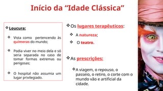 Início da “Idade Clássica”
Loucura:
 Vista como pertencendo às
quimeras do mundo;
 Podia viver no meio dela e só
seria separada no caso de
tomar formas extremas ou
perigosas;
 O hospital não assumia um
lugar privilegiado.
Os lugares terapêuticos:
 A natureza;
 O teatro.
As prescrições:
A viagem, o repouso, o
passeio, o retiro, o corte com o
mundo vão e artificial da
cidade.
 