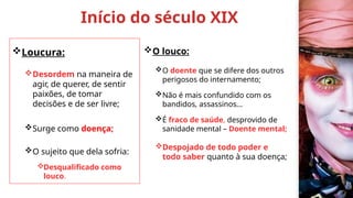 Início do século XIX
Loucura:
Desordem na maneira de
agir, de querer, de sentir
paixões, de tomar
decisões e de ser livre;
Surge como doença;
O sujeito que dela sofria:
Desqualificado como
louco.
O louco:
O doente que se difere dos outros
perigosos do internamento;
Não é mais confundido com os
bandidos, assassinos...
É fraco de saúde, desprovido de
sanidade mental – Doente mental;
Despojado de todo poder e
todo saber quanto à sua doença;
 