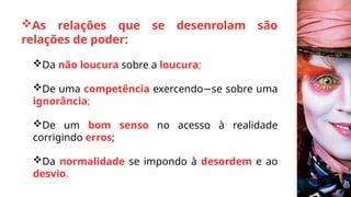 As relações que se desenrolam são
relações de poder:
Da não loucura sobre a loucura;
De uma competência exercendo se sobre uma
−
ignorância;
De um bom senso no acesso à realidade
corrigindo erros;
Da normalidade se impondo à desordem e ao
desvio.
 