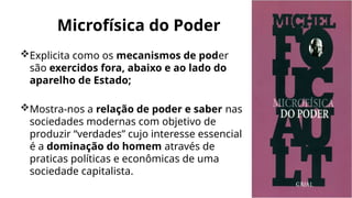 Microfísica do Poder
Explicita como os mecanismos de poder
são exercidos fora, abaixo e ao lado do
aparelho de Estado;
Mostra-nos a relação de poder e saber nas
sociedades modernas com objetivo de
produzir “verdades” cujo interesse essencial
é a dominação do homem através de
praticas políticas e econômicas de uma
sociedade capitalista.
 