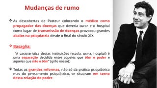  As descobertas de Pasteur colocando o médico como
propagador das doenças que deveria curar e o hospital
como lugar de transmissão de doenças provocou grandes
abalos na psiquiatria desde o final do século XIX.
 Basaglia:
“A característica destas instituições (escola, usina, hospital) é
uma separação decidida entre aqueles que têm o poder e
aqueles que não o têm” (grifo nosso);
 Todas as grandes reformas, não só da prática psiquiátrica
mas do pensamento psiquiátrico, se situaram em torno
desta relação de poder.
Mudanças de rumo
 
