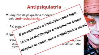 Antipsiquiatria
Conjunto da psiquiatria moderna foi atravessado
pela anti psiquiatria
− :
O papel do psiquiatra é colocado em questão;
No cerne:
Uma luta com, dentro e contra a instituição, que
estabelecia o internamento para justificar sua
estratégia de dominação;
É precisamente a instituição como lugar,
forma de distribuição e mecanismo destas
relações de poder, que a antipsiquiatria ataca!
 