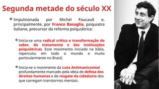  Impulsionada por Michel Foucault e,
principalmente, por Franco Basaglia, psiquiatra
italiano, precursor da reforma psiquiátrica:
Inicia-se uma radical crítica e transformação do
saber, do tratamento e das instituições
psiquiátricas. Esse movimento iniciado na Itália,
repercutiu em todo o mundo e muito
particularmente no Brasil;
Inicia-se o movimento da Luta Antimanicomial
profundamente marcado pela ideia de defesa dos
direitos humanos e de resgate da cidadania dos
que carregam transtornos mentais.
Segunda metade do século XX
 