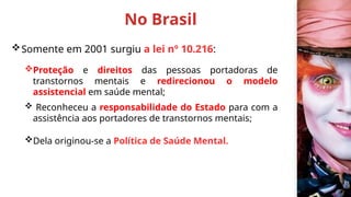 No Brasil
Somente em 2001 surgiu a lei nº 10.216:
Proteção e direitos das pessoas portadoras de
transtornos mentais e redirecionou o modelo
assistencial em saúde mental;
 Reconheceu a responsabilidade do Estado para com a
assistência aos portadores de transtornos mentais;
Dela originou-se a Política de Saúde Mental.
 