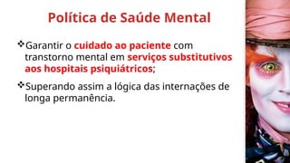 Política de Saúde Mental
Garantir o cuidado ao paciente com
transtorno mental em serviços substitutivos
aos hospitais psiquiátricos;
Superando assim a lógica das internações de
longa permanência.
 