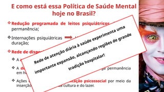 E como está essa Política de Saúde Mental
hoje no Brasil?
Redução programada de leitos psiquiátricos de longa
permanência;
Internações psiquiátricas Hospitais gerais e de curta
duração;
Rede de dispositivos diferenciados capaz de permitir:
 A atenção ao portador de sofrimento mental;
 A desinstitucionalização de pacientes de longa permanência
em hospitais psiquiátricos e,
 Ações que permitam a reabilitação psicossocial por meio da
inserção pelo trabalho, da cultura e do lazer.
Rede de atenção diária à saúde experimenta uma
importante expansão, alcançando regiões de grande
tradição hospitalar!
 