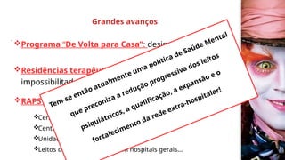 Programa “De Volta para Casa”: desinstitucionalização;
Residências terapêuticas : para aqueles
impossibilitados de retornar às suas famílias;
RAPS (rede de atenção psicossocial) em 2011 :
Centros de Atenção Psicossocial (Caps);
Centros de Convivência e Cultura;
Unidades de Acolhimento (Uas);
Leitos de atenção integral em hospitais gerais...
Grandes avanços
.
Tem-se então atualmente uma política de Saúde Mental
que preconiza a redução progressiva dos leitos
psiquiátricos, a qualificação, a expansão e o
fortalecimento da rede extra-hospitalar!
 