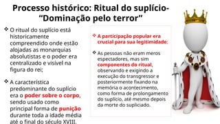 Processo histórico: Ritual do suplício-
“Dominação pelo terror”
 O ritual do suplício está
historicamente
compreendido onde estão
alojadas as monarquias
absolutistas e o poder era
centralizado e visível na
figura do rei;
 A característica
predominante do suplício
era o poder sobre o corpo,
sendo usado como
principal forma de punição
durante toda a idade média
até o final do século XVIII.
 A participação popular era
crucial para sua legitimidade;
 As pessoas não eram meros
espectadores, mas sim
componentes do ritual,
observando e exigindo a
execução do transgressor e
posteriormente fixando na
memória o acontecimento,
como forma de prolongamento
do suplício, até mesmo depois
da morte do supliciado.
 
