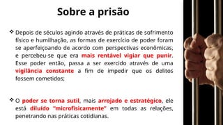 Sobre a prisão
 Depois de séculos agindo através de práticas de sofrimento
físico e humilhação, as formas de exercício de poder foram
se aperfeiçoando de acordo com perspectivas econômicas,
e percebeu-se que era mais rentável vigiar que punir.
Esse poder então, passa a ser exercido através de uma
vigilância constante a fim de impedir que os delitos
fossem cometidos;
 O poder se torna sutil, mais arrojado e estratégico, ele
está diluído “microfisicamente” em todas as relações,
penetrando nas práticas cotidianas.
 
