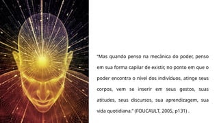 “Mas quando penso na mecânica do poder, penso
em sua forma capilar de existir, no ponto em que o
poder encontra o nível dos indivíduos, atinge seus
corpos, vem se inserir em seus gestos, suas
atitudes, seus discursos, sua aprendizagem, sua
vida quotidiana.” (FOUCAULT, 2005, p131) .
 