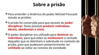 Sobre a prisão
Para entender a dinâmica do poder, Michael Foucault
estuda as prisões;
A prisão foi construída para que através do poder
disciplinar, fosse possível produzir indivíduos
dóceis, obedientes e úteis;
O poder disciplinar era utilizado para dominar os
indivíduos, para que estes se moldassem a vontade
daqueles que os detinham e sobretudo no contexto da
prisão, para que pudessem posteriormente, ter
utilidade ao voltar ao convívio da sociedade.
 