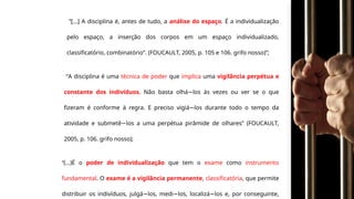“[...] A disciplina é, antes de tudo, a análise do espaço. É a individualização
pelo espaço, a inserção dos corpos em um espaço individualizado,
classificatório, combinatório”. (FOUCAULT, 2005, p. 105 e 106. grifo nosso)”;
“A disciplina é uma técnica de poder que implica uma vigilância perpétua e
constante dos indivíduos. Não basta olhá los às vezes ou ver se o que
−
fizeram é conforme à regra. E preciso vigiá los durante todo o tempo da
−
atividade e submetê los a uma perpétua pirâmide de olhares” (FOUCAULT,
−
2005, p. 106. grifo nosso);
“(...)É o poder de individualização que tem o exame como instrumento
fundamental. O exame é a vigilância permanente, classificatória, que permite
distribuir os indivíduos, julgá los, medi los, localizá los e, por conseguinte,
− − −
 
