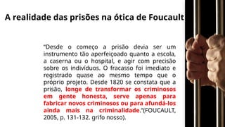 A realidade das prisões na ótica de Foucault
“Desde o começo a prisão devia ser um
instrumento tão aperfeiçoado quanto a escola,
a caserna ou o hospital, e agir com precisão
sobre os indivíduos. O fracasso foi imediato e
registrado quase ao mesmo tempo que o
próprio projeto. Desde 1820 se constata que a
prisão, longe de transformar os criminosos
em gente honesta, serve apenas para
fabricar novos criminosos ou para afundá-los
ainda mais na criminalidade.”(FOUCAULT,
2005, p. 131-132. grifo nosso).
 