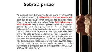 Sobre a prisão
“A sociedade sem delinquência foi um sonho do século XVIII
que depois acabou. A delinquência era por demais útil
para que se pudesse sonhar com algo tão tolo e perigoso
como uma sociedade sem delinquência. Sem delinquência
não há polícia. O que torna a presença policial, o controle
policial tolerável pela população se não o medo do
delinquente? (...) Esta instituição tão recente e tão pesada
que é a policia não se justifica senão por isto. Aceitamos
entre nós esta gente de uniforme, armada enquanto nós
não temos o direito de o estar, que nos pede documentos,
que vem rondar nossas portas. Como isso seria aceitável se
não houvesse os delinquentes? Ou se não houvesse, todos
os dias, nos jornais, artigos onde se conta o quão
numerosos e perigosos são os delinquentes?” (FOUCAULT,
2005, p. 138. grifo nosso)
 