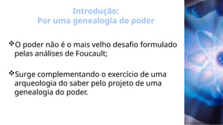 Introdução:
Por uma genealogia do poder
O poder não é o mais velho desafio formulado
pelas análises de Foucault;
Surge complementando o exercício de uma
arqueologia do saber pelo projeto de uma
genealogia do poder.
 