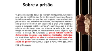 Sobre a prisão
“A prisão não pode deixar de fabricar delinqüentes. Fabrica-os
pelo tipo de existência que faz os detentos levarem: que fiquem
isolados nas celas, ou que lhes seja imposto um trabalho inútil,
para o qual não encontrarão utilidade, é de qualquer maneira
não “pensar no homem em sociedade; é criar uma existência
contra a natureza inútil e perigosa”; queremos que a prisão
eduque os detentos, mas um sistema de educação que se
dirige ao homem pode ter razoavelmente como objetivo agir
contra o desejo da natureza? A prisão fabrica também
delinqüentes impondo aos detentos limitações violentas;
ela se destina a aplicar as leis e a ensinar o respeito por elas;
ora, todo o seu funcionamento se desenrola no sentido do
abuso de poder.” (FOUCAULT, Vigiar e Punir, 1999, pgs. 293 e
294. grifo nosso).
 