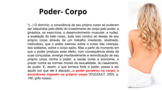 Poder- Corpo
“(...) O domínio, a consciência de seu próprio corpo só puderam
ser adquiridos pelo efeito do investimento do corpo pelo poder, a
ginástica, os exercícios, o desenvolvimento muscular, a nudez,
a exaltação do belo corpo...tudo isso conduz ao desejo de seu
próprio corpo através de um trabalho insistente, obstinado,
meticuloso, que o poder exerceu sobre o corpo das crianças,
dos soldados, sobre o corpo sadio. Mas a partir do momento em
que o poder produziu esse efeito, com consequência direta de
suas conquistas, emerge inevitavelmente a reivindicação de seu
próprio corpo contra o poder, a saúde conta a economia, o
prazer contra as normas morais da sexualidade, do casamento,
do pudor. E, assim, o que tornava forte o poder, passa a ser
aquilo por que ele é atacado...o poder penetrou no corpo, e
encontra-se exposto no próprio corpo.”(FUCOULT, 2005, p.
146. grifo nosso).
 