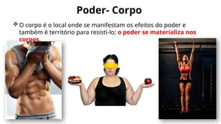 Poder- Corpo
O corpo é o local onde se manifestam os efeitos do poder e
também é território para resisti-lo; o poder se materializa nos
corpos.
 