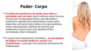 Poder- Corpo
 O cultivo da aparência e da saúde recai sobre a
sociedade com um todo, tanto mulheres como homens,
buscam por manipulações físicas, que vão desde a
academia e ingestão de medicamentos muitas vezes
adquiridos sem prescrição médica á cirurgias plásticas,
como a lipoaspiração, próteses de silicone, que
evidenciam a procura por uma aparência física
normalizada, ideal e desejável.
 E o que é mais interessante, transitória....as concepções
de beleza no mundo moderno, variam e se
transformam, o que gera um constante sentimento de
inadequação.
 