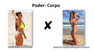 Poder- Corpo
Nicole Bahls (Ex-Panicat) Gabriela Pugliesi (Blogueira Fitness)
 