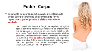 Poder- Corpo
 Entretanto de acordo com Foucault, a insistência do
poder sobre o corpo não age somente de forma
repressiva, o poder produz e efeitos de saber e
verdade:
“Se o poder só tivesse a função de reprimir, se agisse
apenas por meio da censura, da exclusão, do impedimento
(...), se apenas se exercesse de um modo negativo, ele
seria muito frágil. Se ele é forte, é porque produz efeitos
positivos, a nível do desejo - como se começa a conhecer
- e também a nível do saber. O poder longe de impedir o
saber, o produz. [...] É a partir de um poder sobre o corpo
que foi possível um saber fisiológico, orgânico”
(FOUCAULT, 2005, p. 148-149. grifo nosso)
 