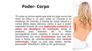 Poder- Corpo
“O corpo se tornou aquilo que está em jogo numa luta
entre os filhos e os pais, entre as crianças e as
instâncias de controle. A revolta do corpo sexual é o
contra efeito desta ofensiva. Como é que o poder
responde? Através de uma exploração econômica (e
talvez até ideológica) da erotização, desde os
produtos para bronzear até os filmes
pornográficos...Como resposta à revolta do corpo,
encontramos um novo investimento que não tem
mais a forma de controle-repressão, mas controle
estimulação: “fique nu...mas seja magro, bonito,
bronzeado!” (FOUCAULT, 2005, p.147. grifo nosso).
 