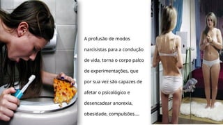 A profusão de modos
narcisistas para a condução
de vida, torna o corpo palco
de experimentações, que
por sua vez são capazes de
afetar o psicológico e
desencadear anorexia,
obesidade, compulsões....
 