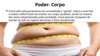Poder- Corpo
 Como além dos parâmetros da normalidade o “gordo”, indica o anormal
e revela a difícil tarefa de manter um corpo saudável, sendo na maioria
das vezes estigmatizados pela sociedade, como pessoas incapazes de
manter-se sob um regime alimentar e físico disciplinado.
 